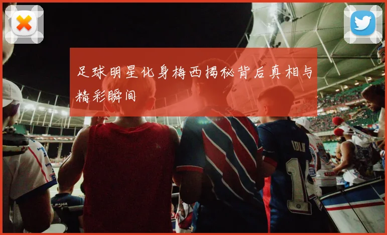 足球明星化身梅西揭秘背后真相与精彩瞬间