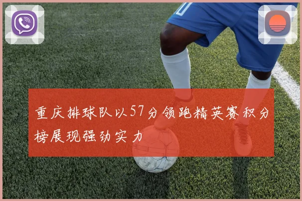 重庆排球队以57分领跑精英赛积分榜展现强劲实力
