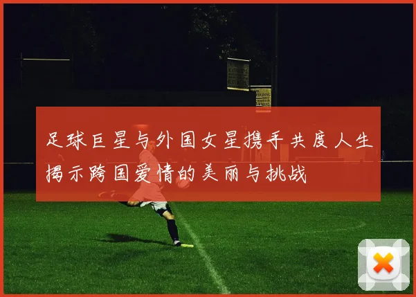 足球巨星与外国女星携手共度人生揭示跨国爱情的美丽与挑战
