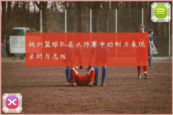 杭州篮球队在大师赛中的耐力表现分析与总结