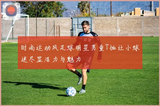 时尚运动风足球明星男童T恤让小球迷尽显活力与魅力