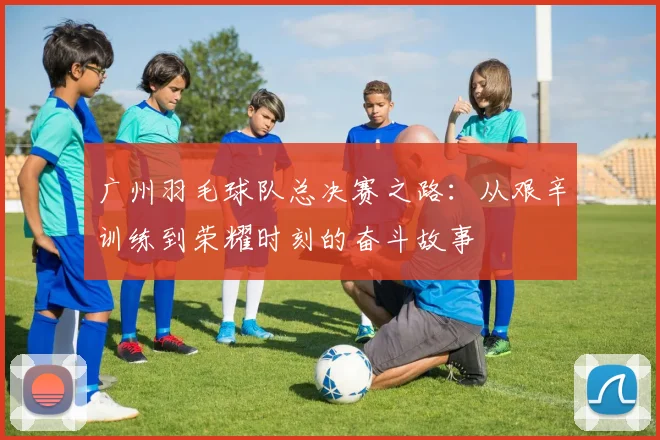 广州羽毛球队总决赛之路：从艰辛训练到荣耀时刻的奋斗故事