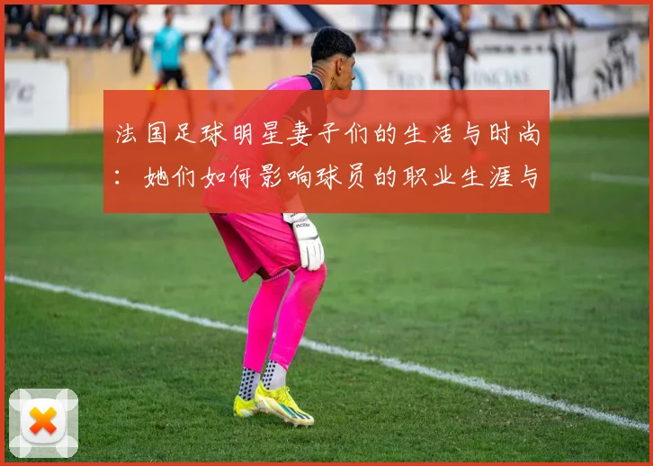 法国足球明星妻子们的生活与时尚：她们如何影响球员的职业生涯与个人形象