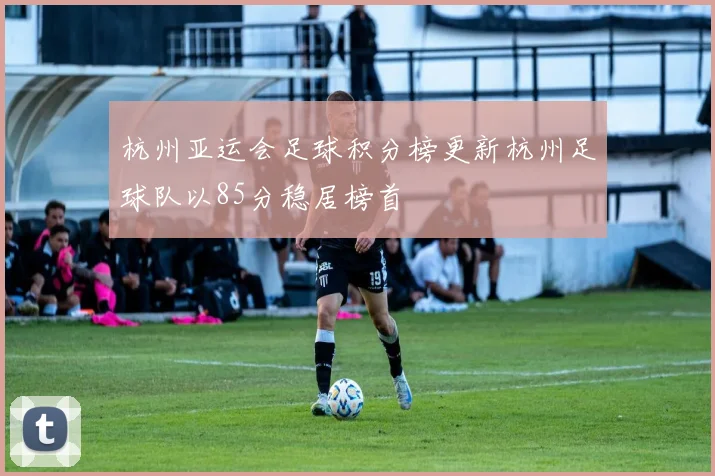 杭州亚运会足球积分榜更新杭州足球队以85分稳居榜首