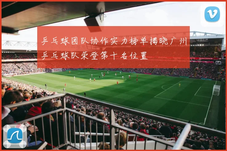 乒乓球团队协作实力榜单揭晓广州乒乓球队荣登第十名位置