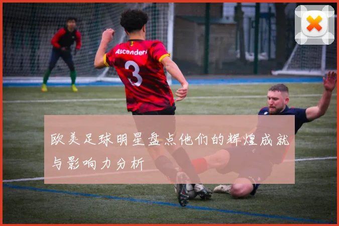 欧美足球明星盘点他们的辉煌成就与影响力分析
