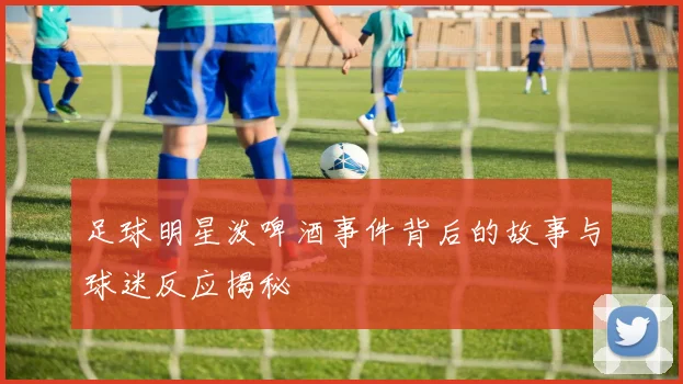 足球明星泼啤酒事件背后的故事与球迷反应揭秘