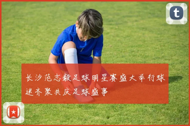 长沙范志毅足球明星赛盛大举行球迷齐聚共庆足球盛事