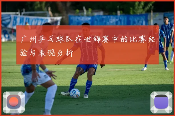 广州乒乓球队在世锦赛中的比赛经验与表现分析