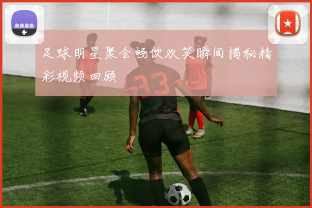 足球明星聚会畅饮欢笑瞬间揭秘精彩视频回顾