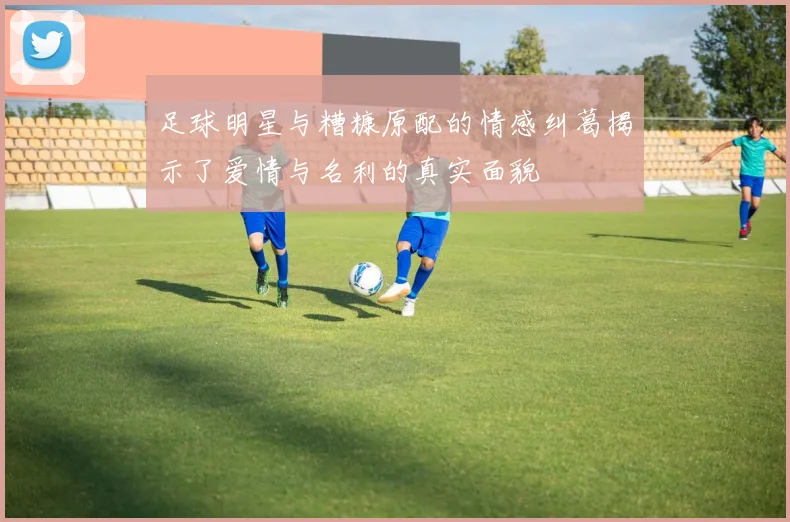 足球明星与糟糠原配的情感纠葛揭示了爱情与名利的真实面貌