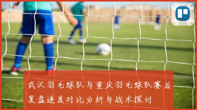 武汉羽毛球队与重庆羽毛球队赛后复盘速度对比分析与战术探讨