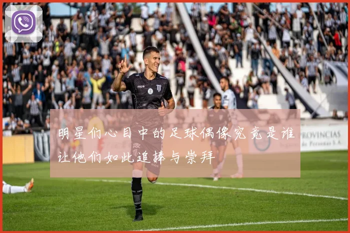 明星们心目中的足球偶像究竟是谁让他们如此追捧与崇拜