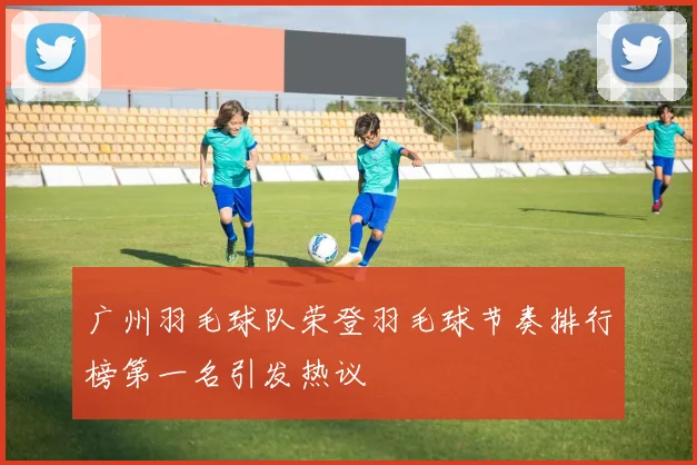 广州羽毛球队荣登羽毛球节奏排行榜第一名引发热议
