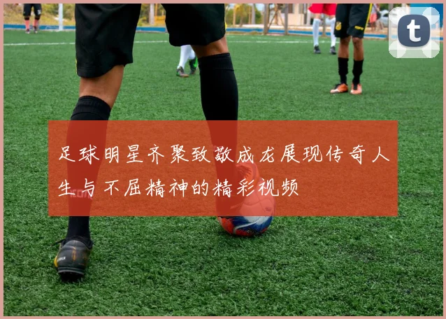 足球明星齐聚致敬成龙展现传奇人生与不屈精神的精彩视频