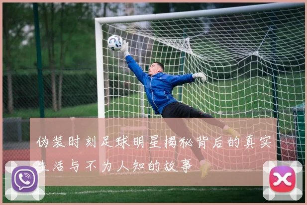 伪装时刻足球明星揭秘背后的真实生活与不为人知的故事