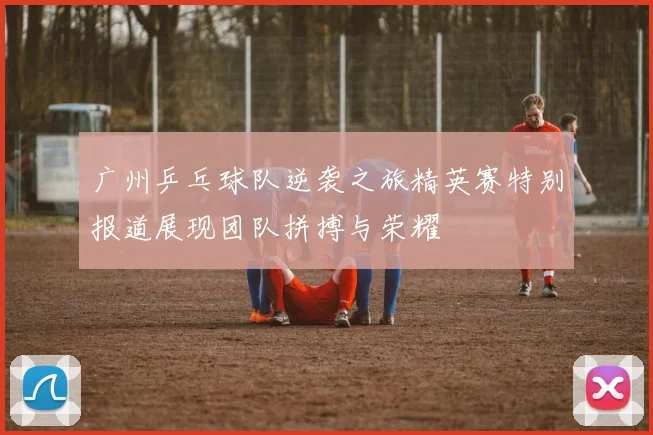 广州乒乓球队逆袭之旅精英赛特别报道展现团队拼搏与荣耀