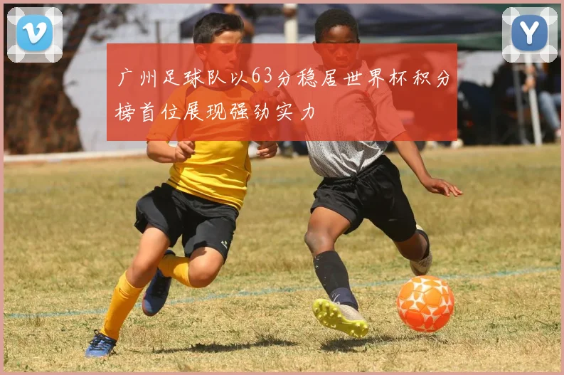 广州足球队以63分稳居世界杯积分榜首位展现强劲实力