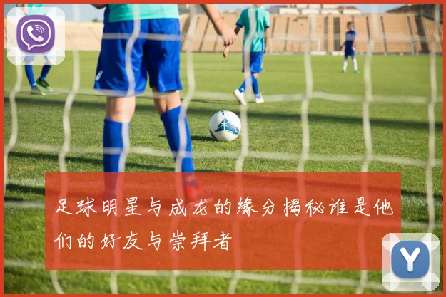 足球明星与成龙的缘分揭秘谁是他们的好友与崇拜者