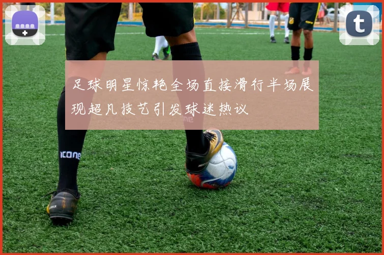 足球明星惊艳全场直接滑行半场展现超凡技艺引发球迷热议