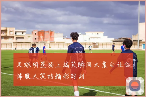 足球明星场上搞笑瞬间大集合让你捧腹大笑的精彩时刻